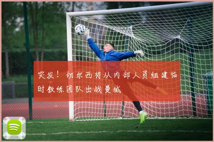 突发！切尔西将从内部人员组建临时教练团队出战曼城