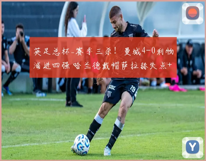 英足总杯_赛季三杀！曼城4-0利物浦进四强 哈兰德戴帽萨拉赫失点+失单刀