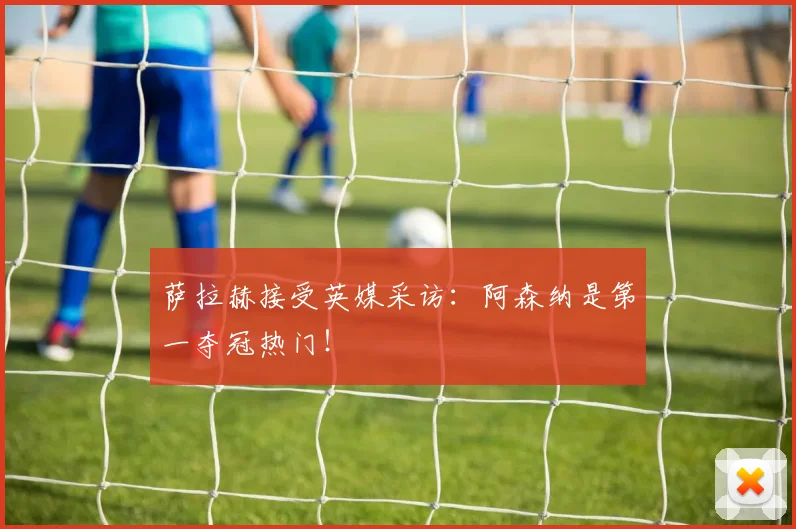 萨拉赫接受英媒采访：阿森纳是第一夺冠热门！